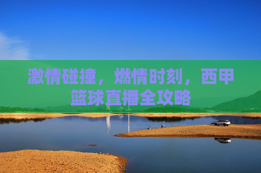 激情碰撞，燃情时刻，西甲篮球直播全攻略