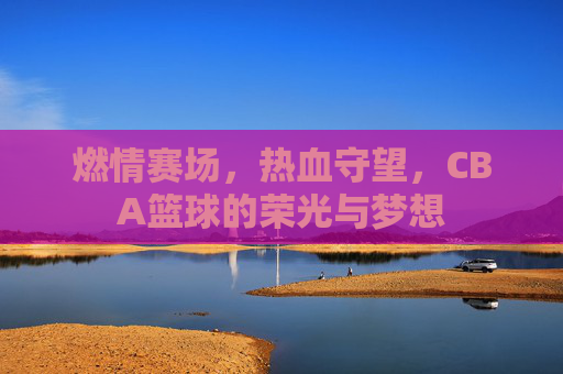 燃情赛场，热血守望，CBA篮球的荣光与梦想