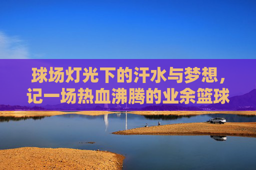 球场灯光下的汗水与梦想，记一场热血沸腾的业余篮球联赛