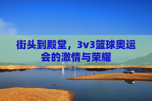 街头到殿堂，3v3篮球奥运会的激情与荣耀
