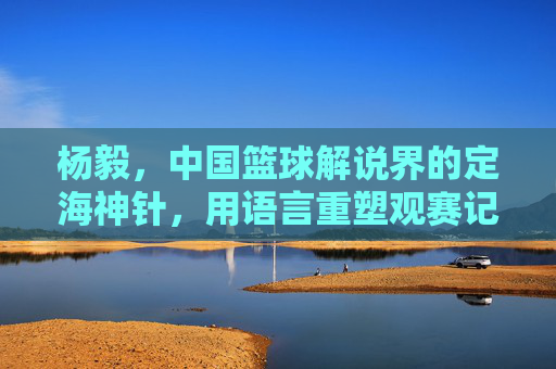 杨毅，中国篮球解说界的定海神针，用语言重塑观赛记忆