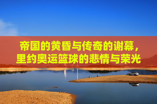 帝国的黄昏与传奇的谢幕，里约奥运篮球的悲情与荣光