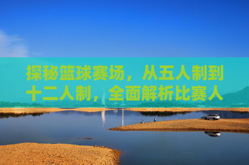 探秘篮球赛场，从五人制到十二人制，全面解析比赛人数规则