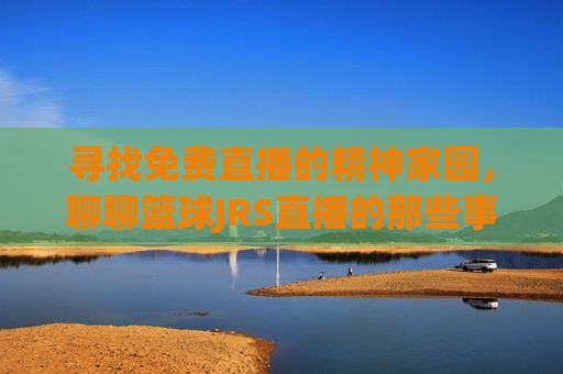寻找免费直播的精神家园，聊聊篮球JRS直播的那些事儿