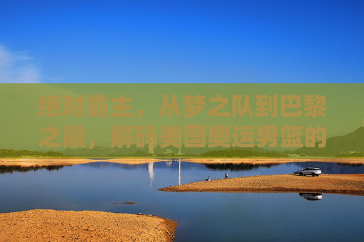 绝对霸主，从梦之队到巴黎之巅，解码美国奥运男篮的统治力