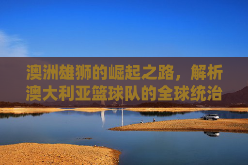 澳洲雄狮的崛起之路，解析澳大利亚篮球队的全球统治力