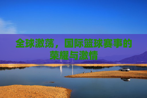 全球激荡，国际篮球赛事的荣耀与激情