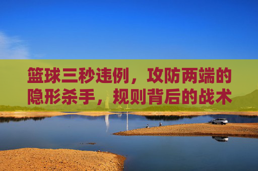 篮球三秒违例，攻防两端的隐形杀手，规则背后的战术博弈
