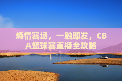 燃情赛场，一触即发，CBA篮球赛直播全攻略