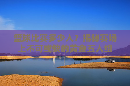 篮球比赛多少人？揭秘赛场上不可或缺的黄金五人组