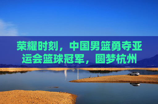 荣耀时刻，中国男篮勇夺亚运会篮球冠军，圆梦杭州