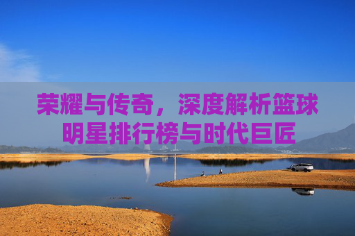 荣耀与传奇，深度解析篮球明星排行榜与时代巨匠