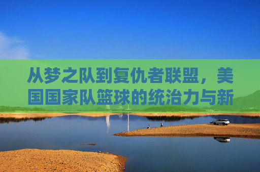 从梦之队到复仇者联盟，美国国家队篮球的统治力与新时代的挑战