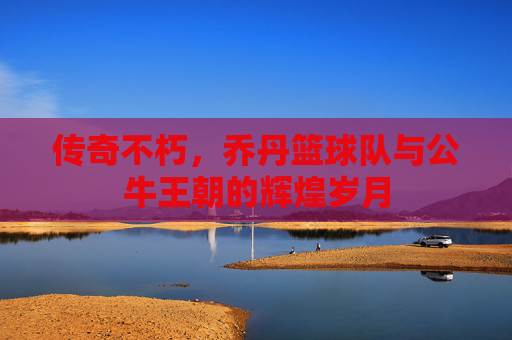 传奇不朽，乔丹篮球队与公牛王朝的辉煌岁月