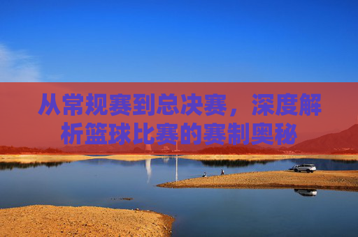 从常规赛到总决赛，深度解析篮球比赛的赛制奥秘