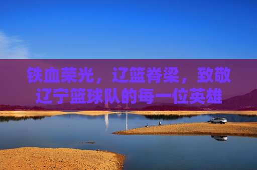 铁血荣光，辽篮脊梁，致敬辽宁篮球队的每一位英雄