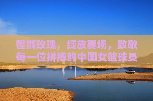 铿锵玫瑰，绽放赛场，致敬每一位拼搏的中国女篮球员