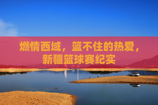 燃情西域，篮不住的热爱，新疆篮球赛纪实