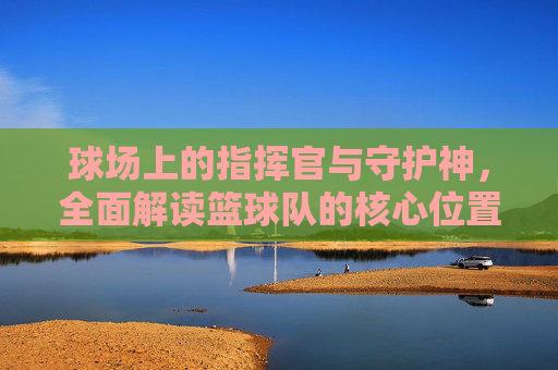 球场上的指挥官与守护神，全面解读篮球队的核心位置
