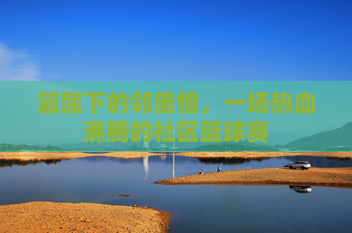 篮筐下的邻里情，一场热血沸腾的社区篮球赛