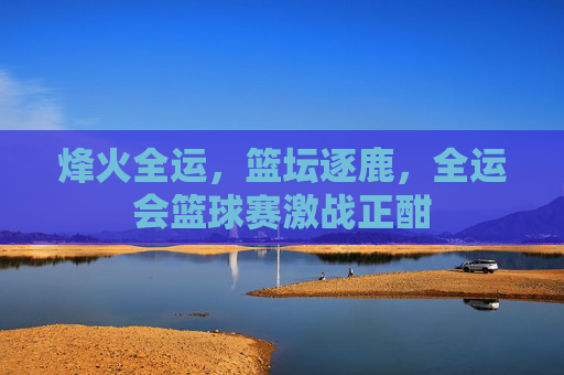 烽火全运，篮坛逐鹿，全运会篮球赛激战正酣