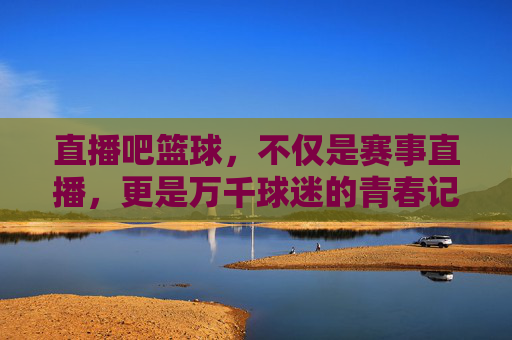 直播吧篮球，不仅是赛事直播，更是万千球迷的青春记忆