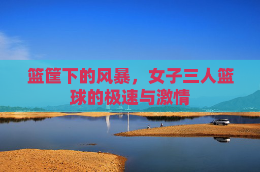 篮筐下的风暴，女子三人篮球的极速与激情