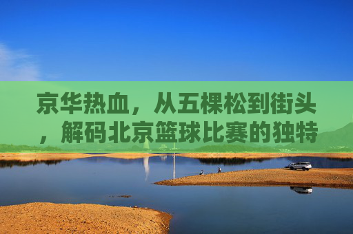 京华热血，从五棵松到街头，解码北京篮球比赛的独特魅力