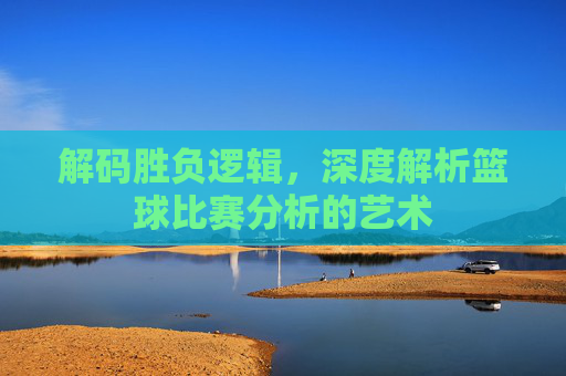 解码胜负逻辑，深度解析篮球比赛分析的艺术