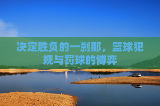 决定胜负的一刹那，篮球犯规与罚球的博弈