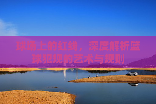 球场上的红线，深度解析篮球犯规的艺术与规则