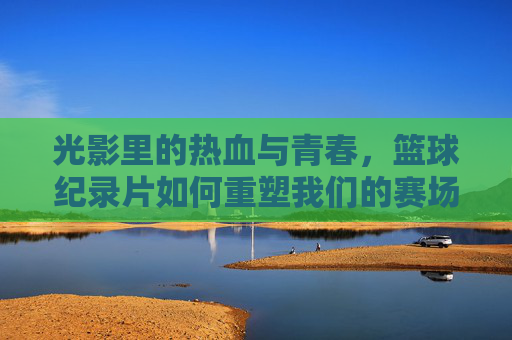 光影里的热血与青春，篮球纪录片如何重塑我们的赛场记忆
