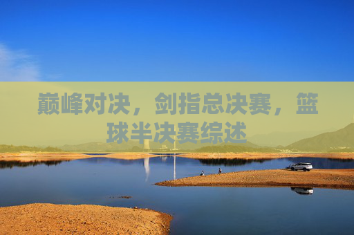 巅峰对决，剑指总决赛，篮球半决赛综述