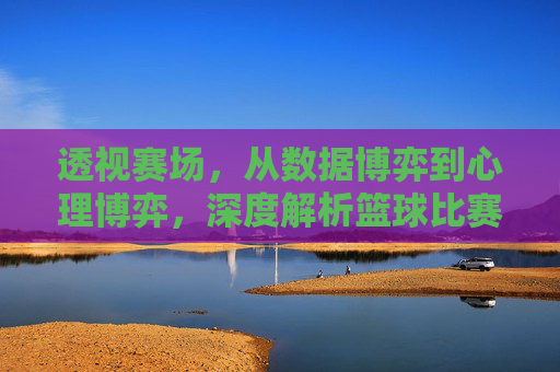 透视赛场，从数据博弈到心理博弈，深度解析篮球比赛预测的逻辑