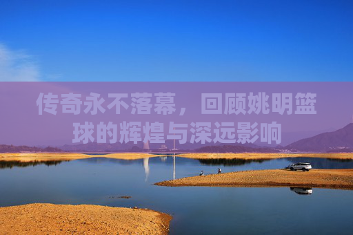 传奇永不落幕，回顾姚明篮球的辉煌与深远影响