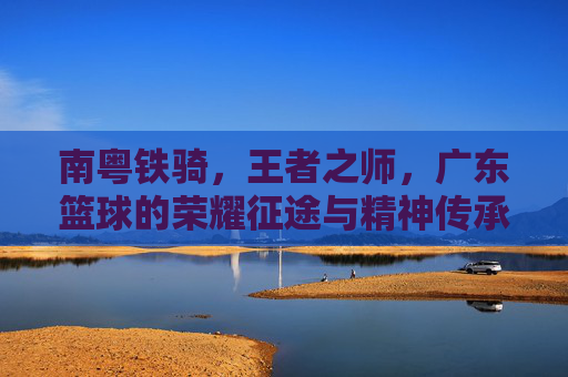南粤铁骑，王者之师，广东篮球的荣耀征途与精神传承