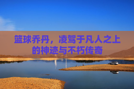 篮球乔丹，凌驾于凡人之上的神迹与不朽传奇