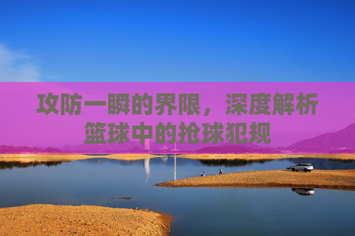 攻防一瞬的界限，深度解析篮球中的抢球犯规