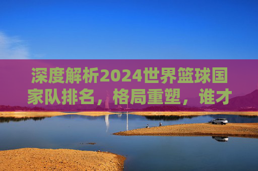 深度解析2024世界篮球国家队排名，格局重塑，谁才是真正的篮球霸主？