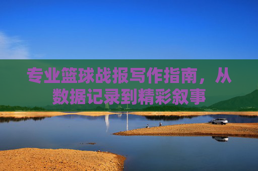 专业篮球战报写作指南，从数据记录到精彩叙事
