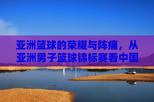 亚洲篮球的荣耀与阵痛，从亚洲男子篮球锦标赛看中国男篮的沉浮