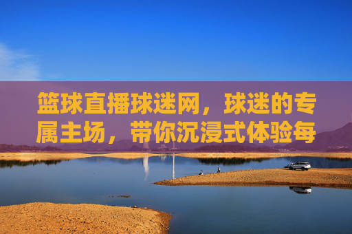 篮球直播球迷网，球迷的专属主场，带你沉浸式体验每一场热血对决