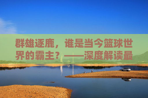 群雄逐鹿，谁是当今篮球世界的霸主？——深度解读最新世界篮球联赛排名