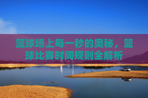 篮球场上每一秒的奥秘，篮球比赛时间规则全解析