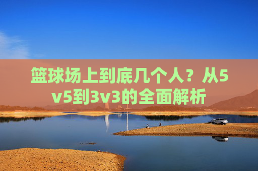 篮球场上到底几个人？从5v5到3v3的全面解析