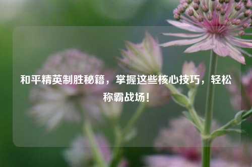 和平精英制胜秘籍，掌握这些核心技巧，轻松称霸战场！