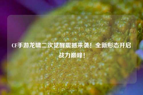 CF手游龙啸二次觉醒震撼来袭！全新形态开启战力巅峰！