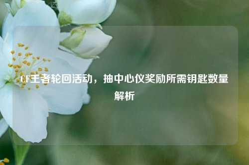 CF王者轮回活动，抽中心仪奖励所需钥匙数量解析