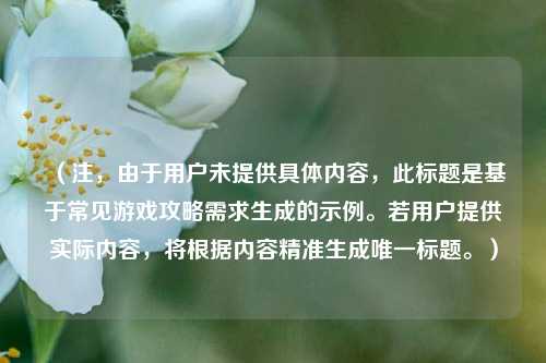 （注，由于用户未提供具体内容，此标题是基于常见游戏攻略需求生成的示例。若用户提供实际内容，将根据内容精准生成唯一标题。）