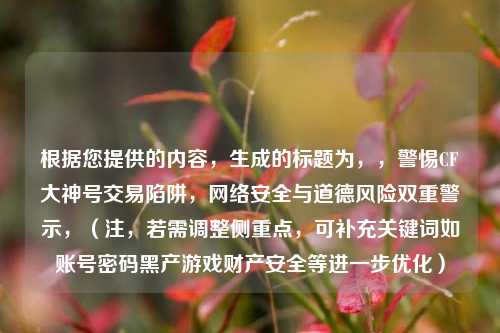 根据您提供的内容，生成的标题为，，警惕CF大神号交易陷阱，网络安全与道德风险双重警示，（注，若需调整侧重点，可补充关键词如账号密码黑产游戏财产安全等进一步优化）
